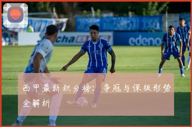 西甲最新积分榜：争冠与保级形势全解析