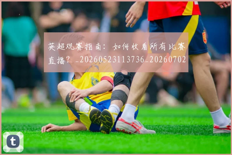 英超观赛指南：如何收看所有比赛直播？_20260523113736_20260702174514