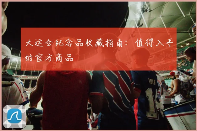 大运会纪念品收藏指南：值得入手的官方商品