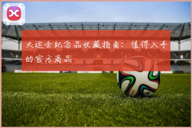大运会纪念品收藏指南：值得入手的官方商品